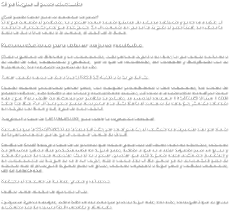 Si ya llegue al peso adecuado ¿Qué puedo hacer para no aumentar de peso?Si sigue tomando el producto, va a poder comer cuanto quieras sin estarse cuidando y ya no va a subir, al contrario el producto prosigue trabajando. En el momento en que se ha llegado al peso ideal, se reduce la dosis de dos a tres veces a la semana, si usted así lo desea. Recomendaciones para obtener mejores resultados. (Cada organismo es diferente y en consecuencia, cada persona bajará a su ritmo; lo que cambia conforme a su modo de vida, metabolismo y genética, por lo que se recomienda, ser constante y disciplinado con su tratamiento, los resultado dependerán de ello. Tomar cuando menos de dos a tres LITROS DE AGUA a lo largo del día. Cuando estamos procurando perder peso, con cualquier procedimiento o bien tratamiento, los niveles de potasio reducen, esto debido a las orinas y evacuaciones usuales, así como a la sudoración normal por tomar más agua. Para eludir los síntomas por pérdida de potasio, es esencial consumir 1 PLÁTANO O bien 1 KIWI todos los días. Por si fuera poco puede incorporar a su dieta diaria el consumo de naranjas, jitomate colorado en rodajas con limón y sal, agua de coco natural. Youghourt a base de LACTOBACILOS, para cubrir la vegetación intestinal. Recuerde que la CONSTANCIA es la base del éxito, por consiguiente, el resultado va a depender cien por ciento de la perseverancia que tenga al consumir Semilla de Brasil. Semilla de Brasil trabaja a base de un proceso que reduce grasa mas así mismo reafirma músculos, entonces los primeros quince días probablemente no bajará peso, debido a que va a estar bajando peso en grasa y subiendo peso de masa muscular. Mas sí va a poder apreciar que está bajando masa anatómico (medidas) y en consecuencia su imagen se va a ver mejor, más o menos tras el día quince ya no acrecentará peso de músculo mas si proseguirá bajando peso en grasa, entonces empezará a bajar peso y medidas anatómicos, NO SE DESESPERE. Reduzca el consumo de harinas, grasas y refrescos. Realice veinte minutos de ejercicio al día. Aplíquese ligeros masajes, sobre todo en esa zona que precisa bajar más; con esto, conseguirá que su grasa anatómico sea de manera fácil removida y eliminada.